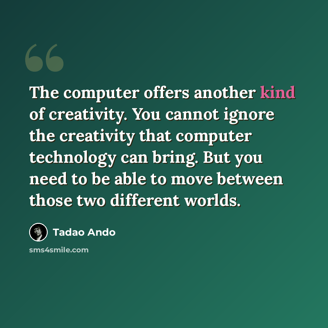 “The computer offers another kind of creativity. You cannot ignore the creativity that computer technology can bring. But you need to be able to move between those two different worlds.” quote by Tadao Ando