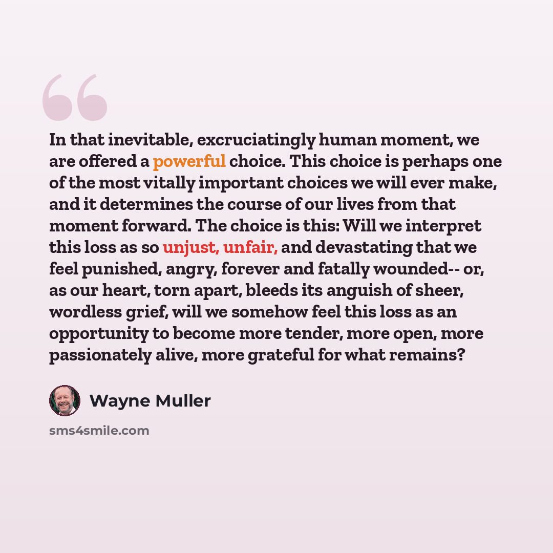 “In that inevitable, excruciatingly human moment, we are offered a powerful choice. This choice is perhaps one of the most vitally important choices we will ever make, and it determines the course of our lives from that moment forward. The choice is this: Will we interpret this loss as so unjust…” quote by Wayne Muller