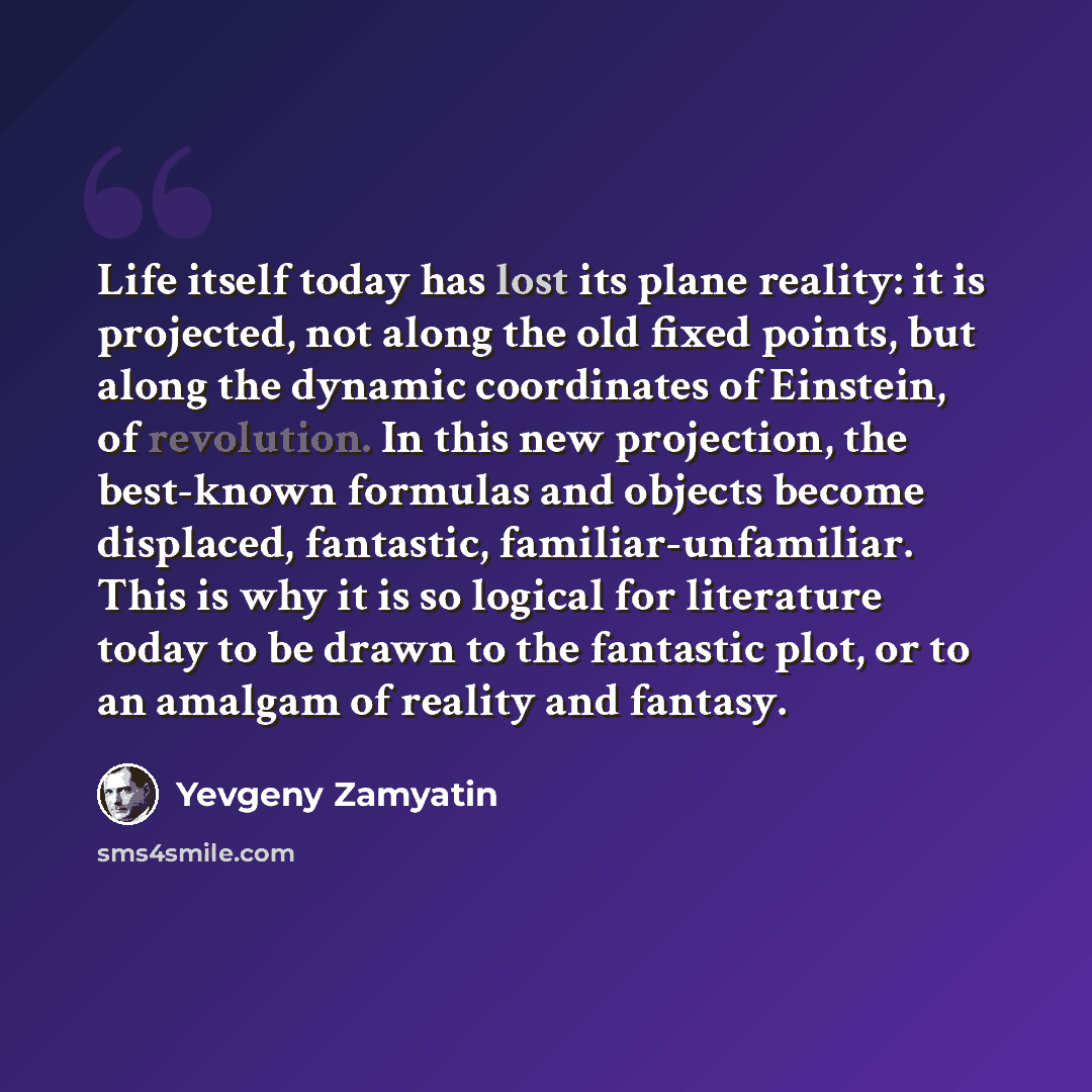“Life itself today has lost its plane reality: it is projected, not along the old fixed points, but along the dynamic coordinates of Einstein, of revolution. In this new projection, the best-known formulas and objects become displaced, fantastic, familiar-unfamiliar. This is why it is so logical…” quote by Yevgeny Zamyatin