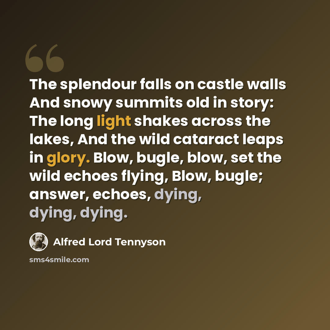“The splendour falls on castle walls And snowy summits old in story: The long light shakes across the lakes, And the wild cataract leaps in glory. Blow, bugle, blow, set the wild echoes flying, Blow, bugle; answer, echoes, dying, dying, dying.” quote by Alfred Lord Tennyson