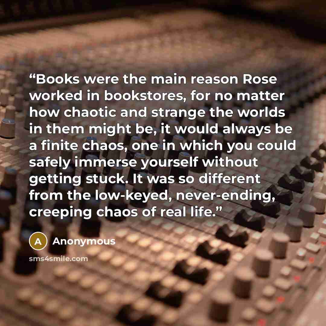 “Books were the main reason Rose worked in bookstores, for no matter how chaotic and strange the worlds in them might be, it would always be a finite chaos, one in which you could safely immerse yourself without getting stuck. It was so different from the low-keyed, never-ending, creeping chaos of…” quote by Anonymous