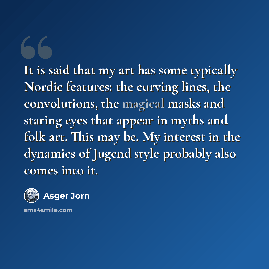 “It is said that my art has some typically Nordic features: the curving lines, the convolutions, the magical masks and staring eyes that appear in myths and folk art. This may be. My interest in the dynamics of Jugend style probably also comes into it.” quote by Asger Jorn