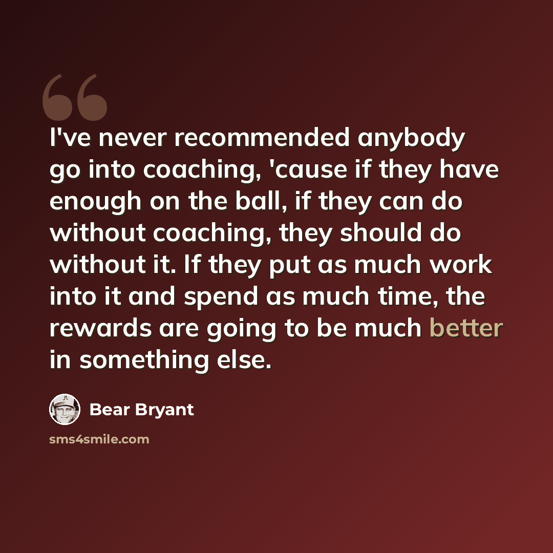 “I've never recommended anybody go into coaching, 'cause if they have enough on the ball, if they can do without coaching, they should do without it. If they put as much work into it and spend as much time, the rewards are going to be much better in something else.” quote by Bear Bryant