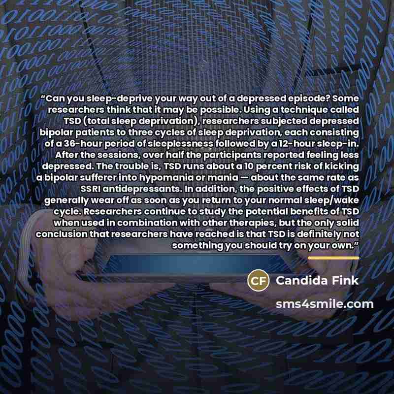 “Can you sleep-deprive your way out of a depressed episode? Some researchers think that it may be possible. Using a technique called TSD (total sleep deprivation), researchers subjected depressed bipolar patients to three cycles of sleep deprivation, each consisting of a 36-hour period of…” quote by Candida Fink
