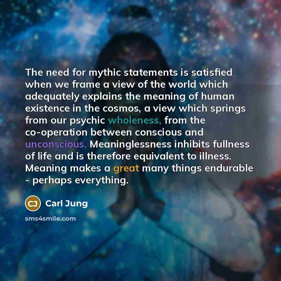 “The need for mythic statements is satisfied when we frame a view of the world which adequately explains the meaning of human existence in the cosmos, a view which springs from our psychic wholeness, from the co-operation between conscious and unconscious. Meaninglessness inhibits fullness of life…” quote by Carl Jung