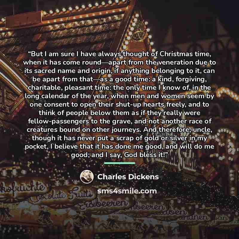 “But I am sure I have always thought of Christmas time, when it has come round—apart from the veneration due to its sacred name and origin, if anything belonging to it, can be apart from that—as a good time: a kind, forgiving, charitable, pleasant time: the only time I know of, in the long calendar…” quote by Charles Dickens