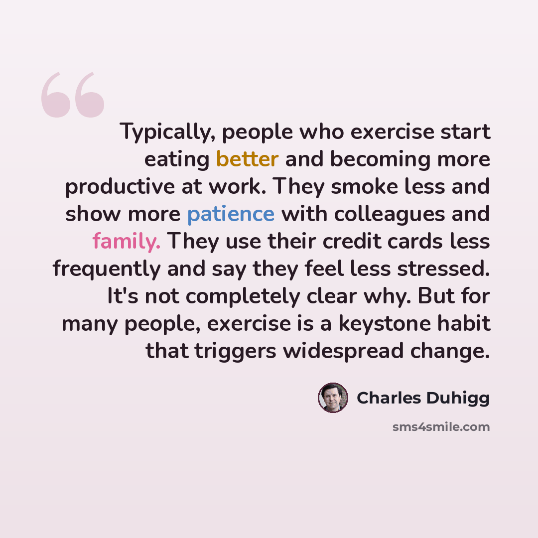 “Typically, people who exercise start eating better and becoming more productive at work. They smoke less and show more patience with colleagues and family. They use their credit cards less frequently and say they feel less stressed. It's not completely clear why. But for many people, exercise is a…” quote by Charles Duhigg