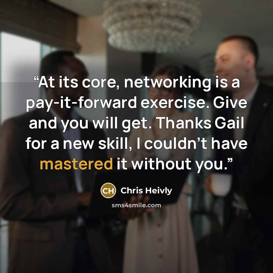 “At its core, networking is a pay-it-forward exercise. Give and you will get. Thanks Gail for a new skill, I couldn’t have mastered it without you.” quote by Chris Heivly