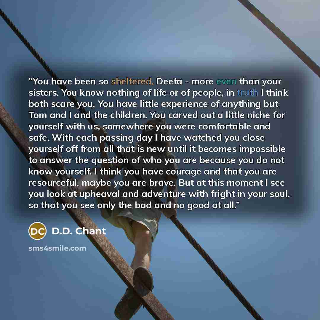 “You have been so sheltered, Deeta - more even than your sisters. You know nothing of life or of people, in truth I think both scare you. You have little experience of anything but Tom and I and the children. You carved out a little niche for yourself with us, somewhere you were comfortable and…” quote by D.D. Chant