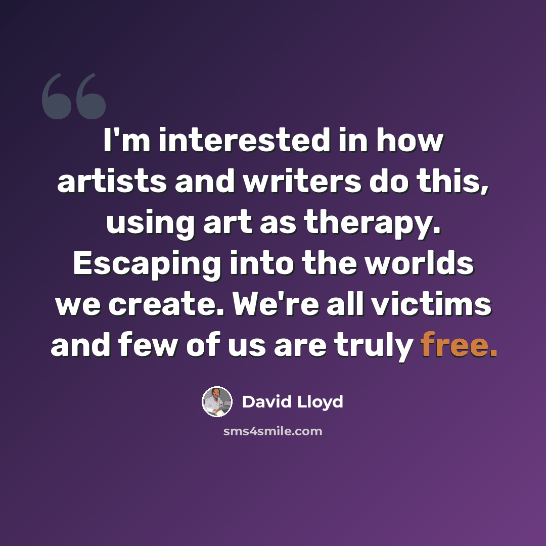 “I'm interested in how artists and writers do this, using art as therapy. Escaping into the worlds we create. We're all victims and few of us are truly free.” quote by David Lloyd