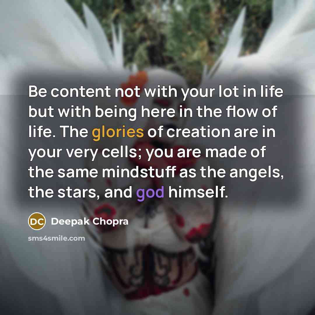 “Be content not with your lot in life but with being here in the flow of life. The glories of creation are in your very cells; you are made of the same mindstuff as the angels, the stars, and god himself.” quote by Deepak Chopra