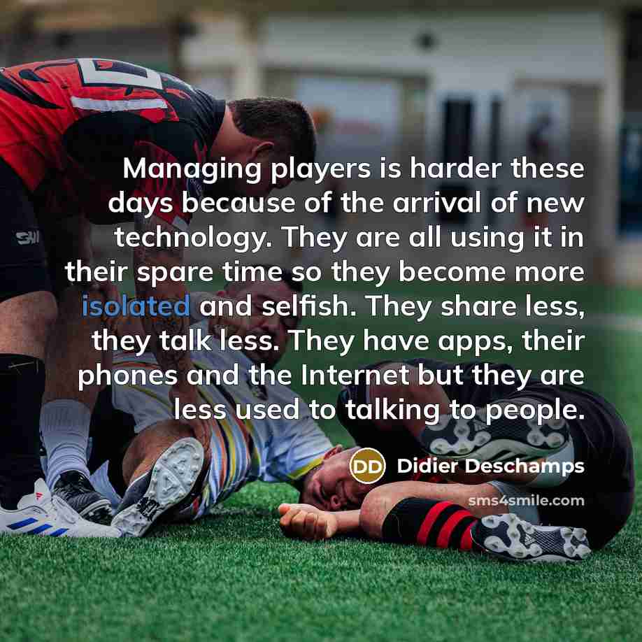 “Managing players is harder these days because of the arrival of new technology. They are all using it in their spare time so they become more isolated and selfish. They share less, they talk less. They have apps, their phones and the Internet but they are less used to talking to people.” quote by Didier Deschamps