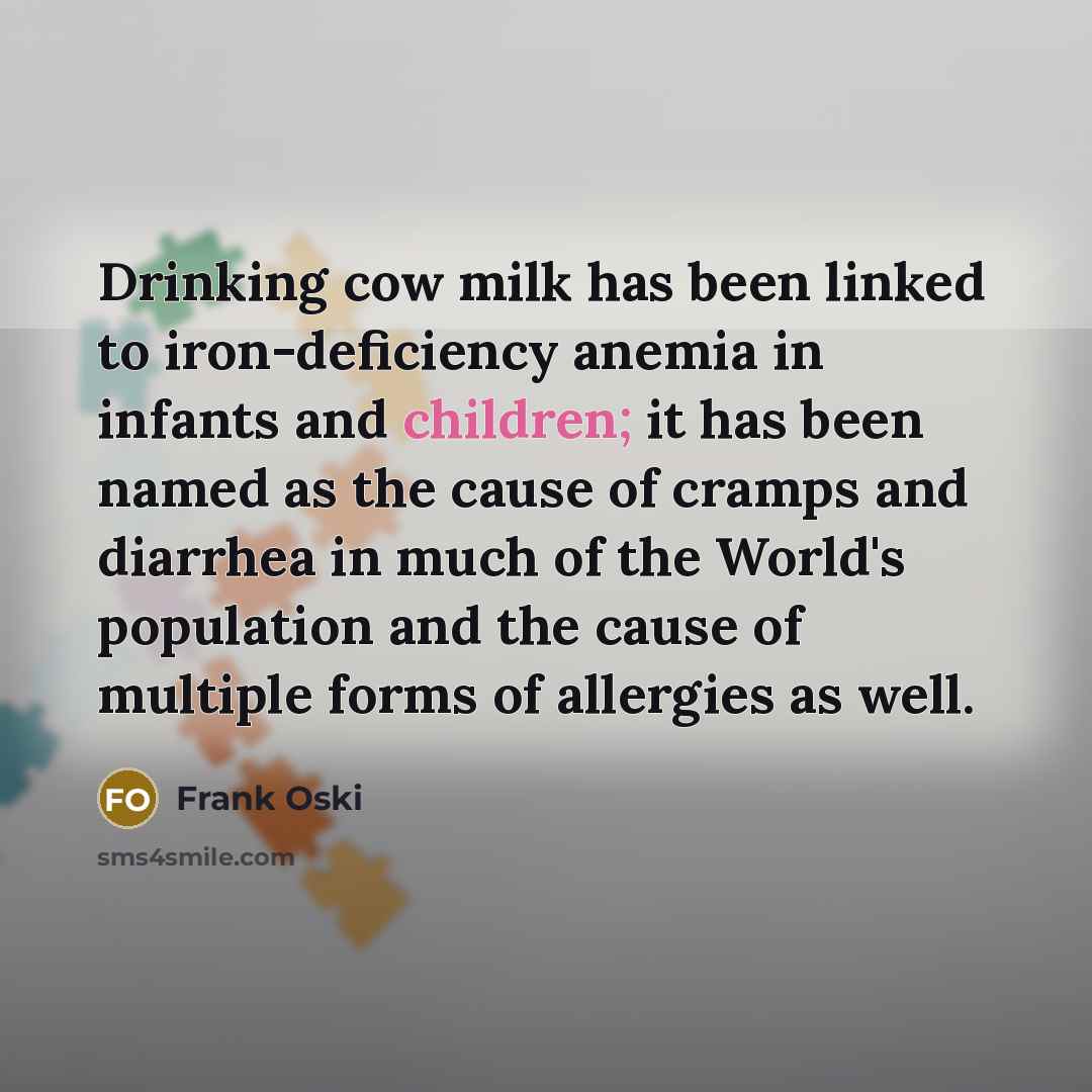 “Drinking cow milk has been linked to iron-deficiency anemia in infants and children; it has been named as the cause of cramps and diarrhea in much of the World's population and the cause of multiple forms of allergies as well.” quote by Frank Oski