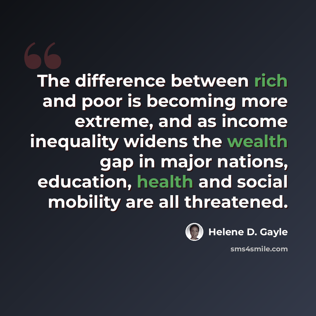 “The difference between rich and poor is becoming more extreme, and as income inequality widens the wealth gap in major nations, education, health and social mobility are all threatened.” quote by Helene D. Gayle