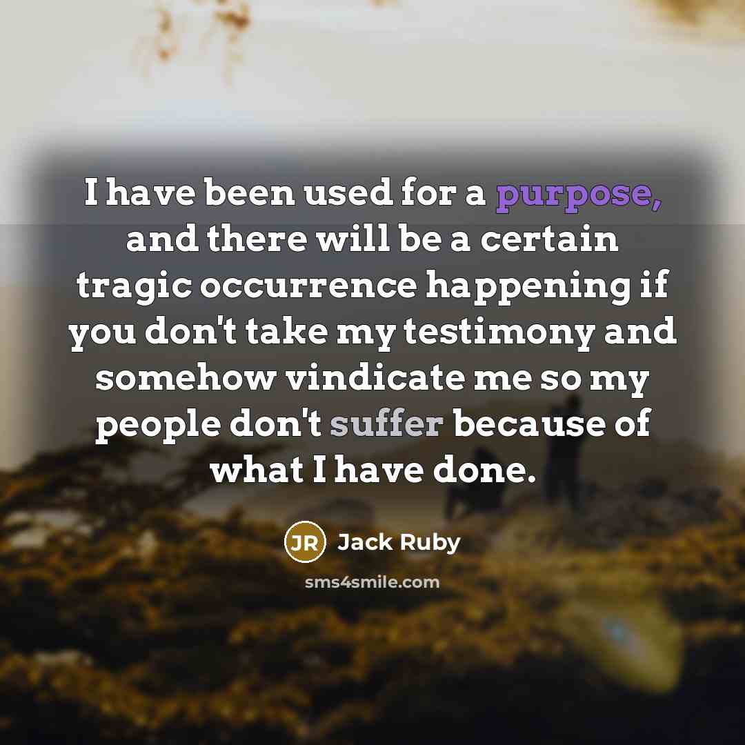 “I have been used for a purpose, and there will be a certain tragic occurrence happening if you don't take my testimony and somehow vindicate me so my people don't suffer because of what I have done.” quote by Jack Ruby