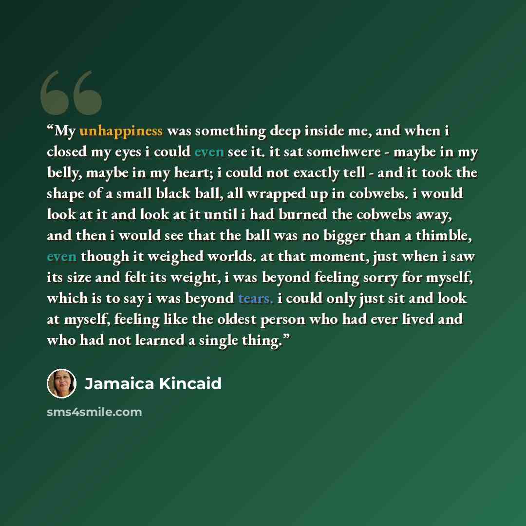 “My unhappiness was something deep inside me, and when i closed my eyes i could even see it. it sat somehwere - maybe in my belly, maybe in my heart; i could not exactly tell - and it took the shape of a small black ball, all wrapped up in cobwebs. i would look at it and look at it until i had…” quote by Jamaica Kincaid