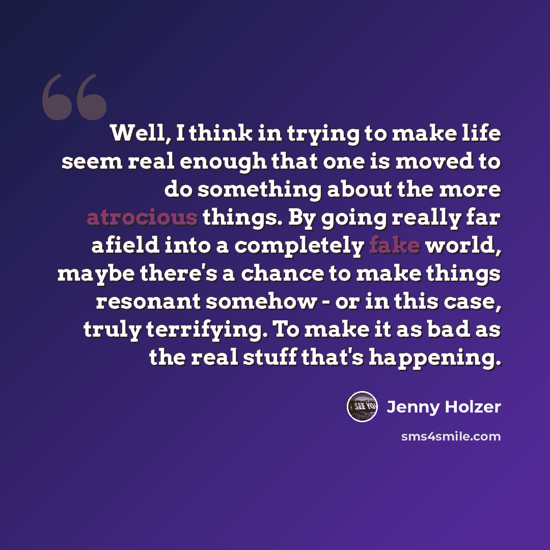 “Well, I think in trying to make life seem real enough that one is moved to do something about the more atrocious things. By going really far afield into a completely fake world, maybe there's a chance to make things resonant somehow - or in this case, truly terrifying. To make it as bad as the…” quote by Jenny Holzer