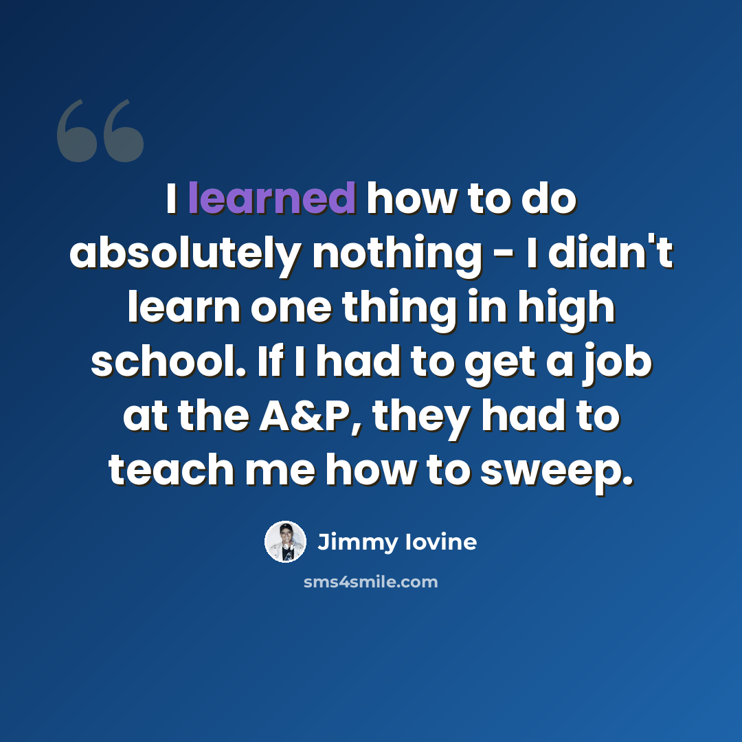 “I learned how to do absolutely nothing - I didn't learn one thing in high school. If I had to get a job at the A&P, they had to teach me how to sweep.” quote by Jimmy Iovine