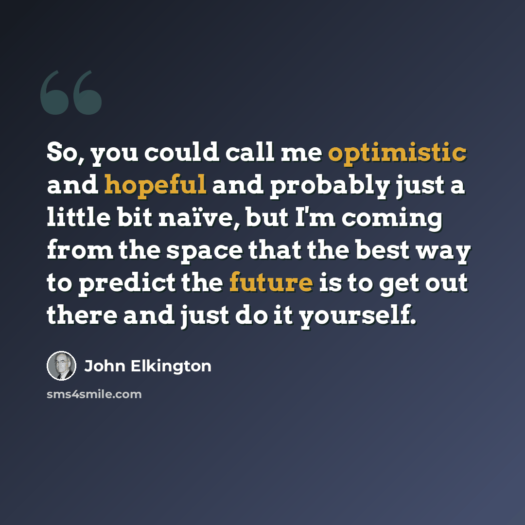 “So, you could call me optimistic and hopeful and probably just a little bit naïve, but I'm coming from the space that the best way to predict the future is to get out there and just do it yourself.” quote by John Elkington