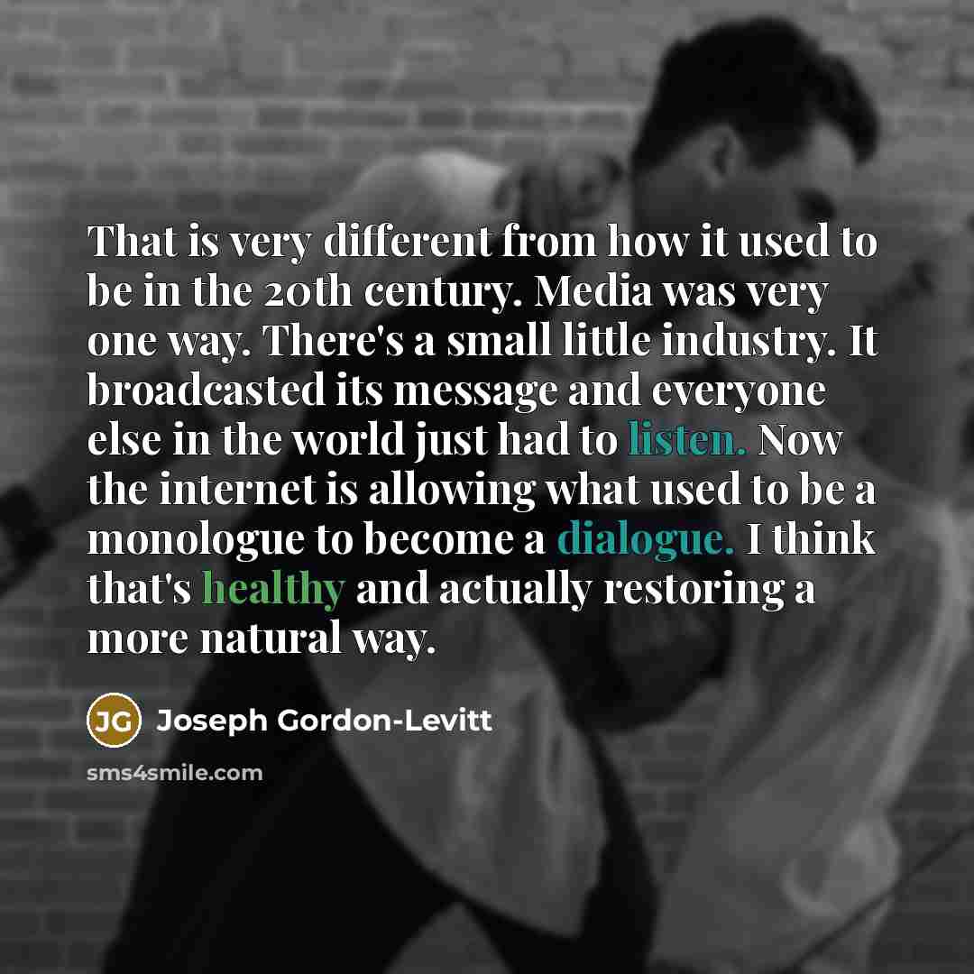 “That is very different from how it used to be in the 20th century. Media was very one way. There's a small little industry. It broadcasted its message and everyone else in the world just had to listen. Now the internet is allowing what used to be a monologue to become a dialogue. I think that's…” quote by Joseph Gordon-Levitt