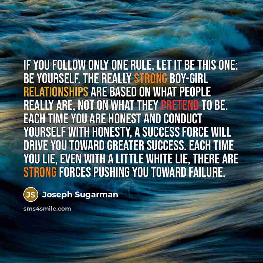 “If you follow only one rule, let it be this one: Be yourself. The really strong boy-girl relationships are based on what people really are, not on what they pretend to be. Each time you are honest and conduct yourself with honesty, a success force will drive you toward greater success. Each time…” quote by Joseph Sugarman