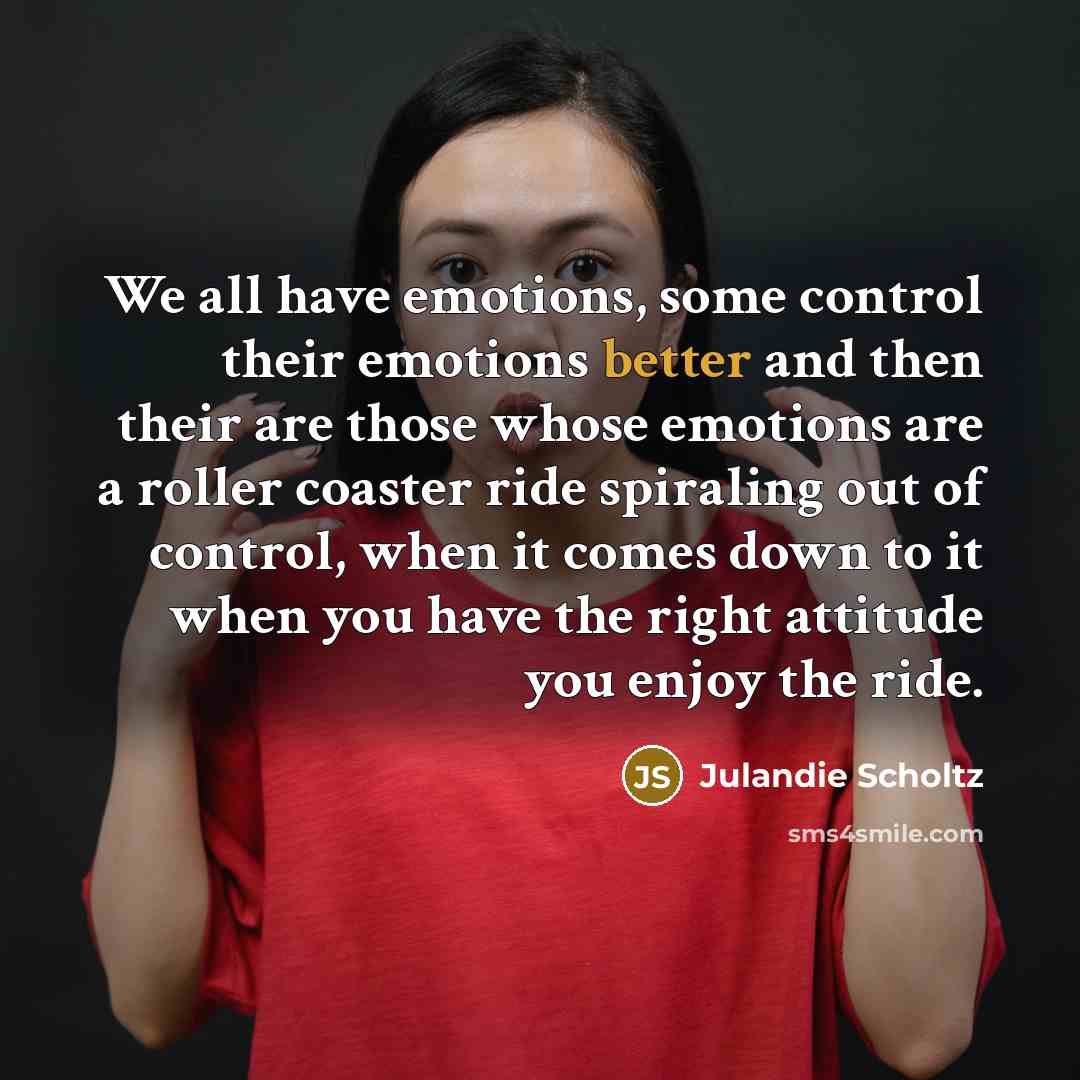 “We all have emotions, some control their emotions better and then their are those whose emotions are a roller coaster ride spiraling out of control, when it comes down to it when you have the right attitude you enjoy the ride.” quote by Julandie Scholtz