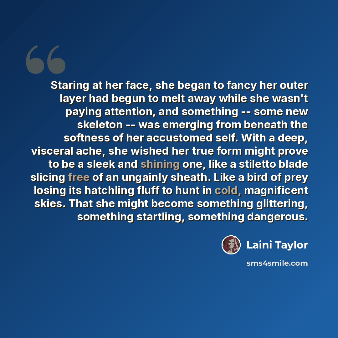 “Staring at her face, she began to fancy her outer layer had begun to melt away while she wasn't paying attention, and something -- some new skeleton -- was emerging from beneath the softness of her accustomed self. With a deep, visceral ache, she wished her true form might prove to be a sleek and…” quote by Laini Taylor