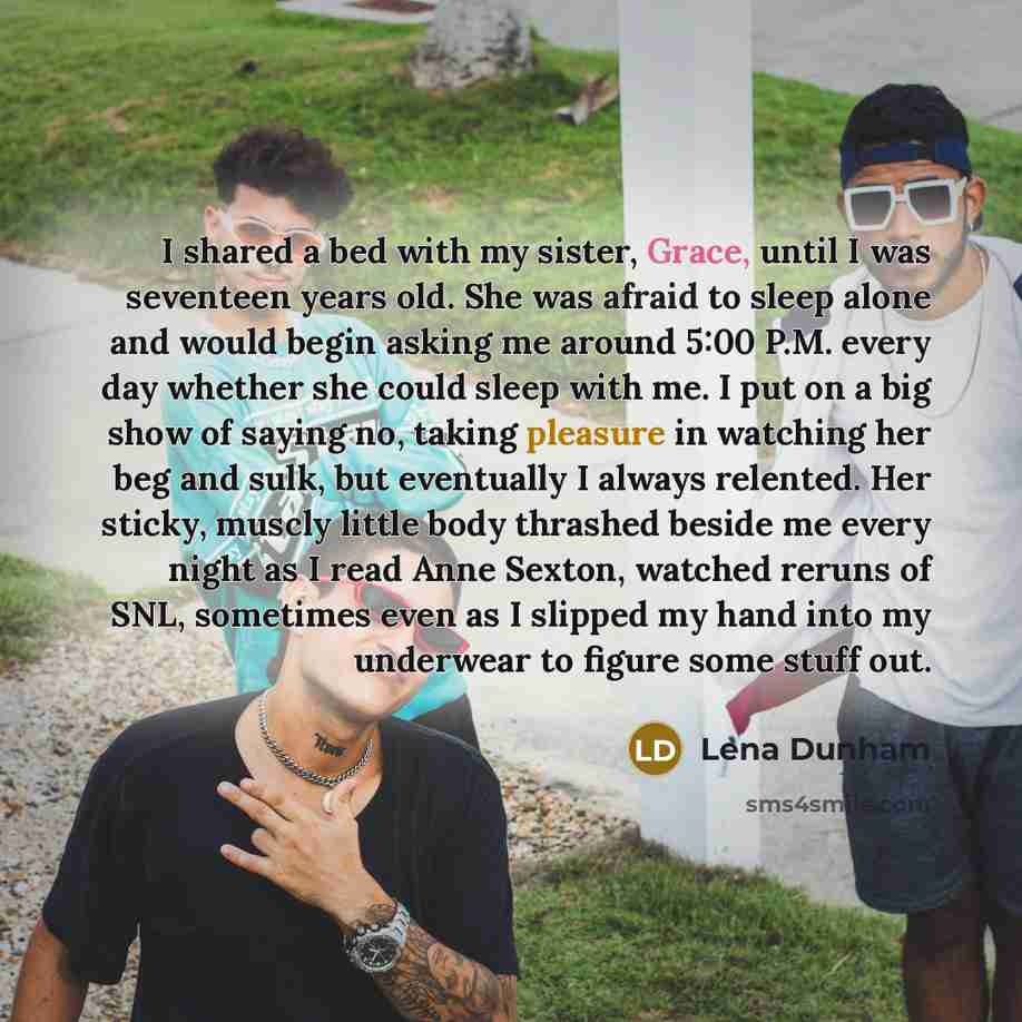 “I shared a bed with my sister, Grace, until I was seventeen years old. She was afraid to sleep alone and would begin asking me around 5:00 P.M. every day whether she could sleep with me. I put on a big show of saying no, taking pleasure in watching her beg and sulk, but eventually I always…” quote by Lena Dunham