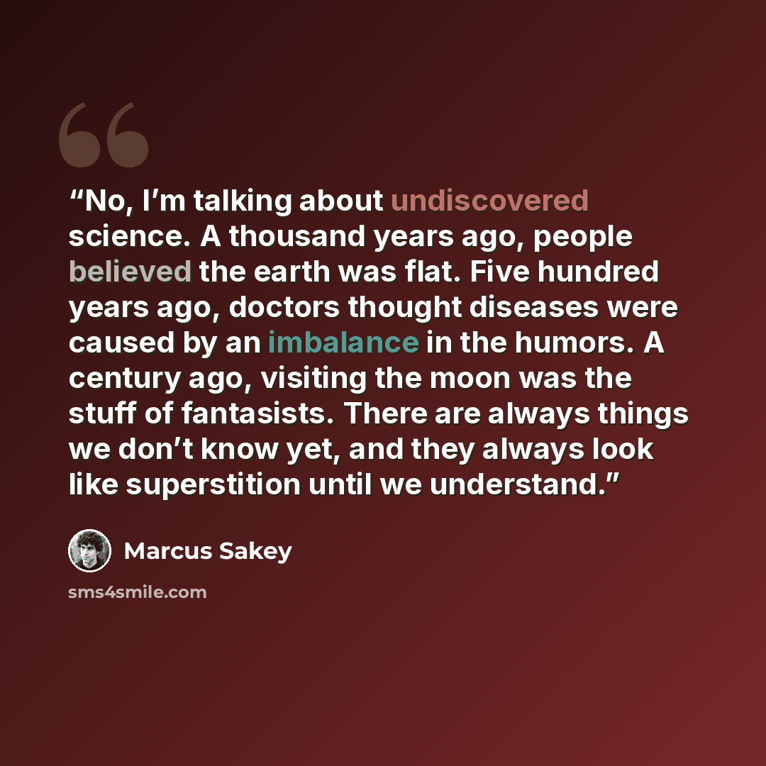 “No, I’m talking about undiscovered science. A thousand years ago, people believed the earth was flat. Five hundred years ago, doctors thought diseases were caused by an imbalance in the humors. A century ago, visiting the moon was the stuff of fantasists. There are always things we don’t know yet…” quote by Marcus Sakey