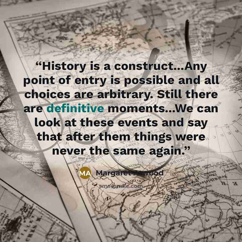 “History is a construct...Any point of entry is possible and all choices are arbitrary. Still there are definitive moments...We can look at these events and say that after them things were never the same again.” quote by Margaret Atwood