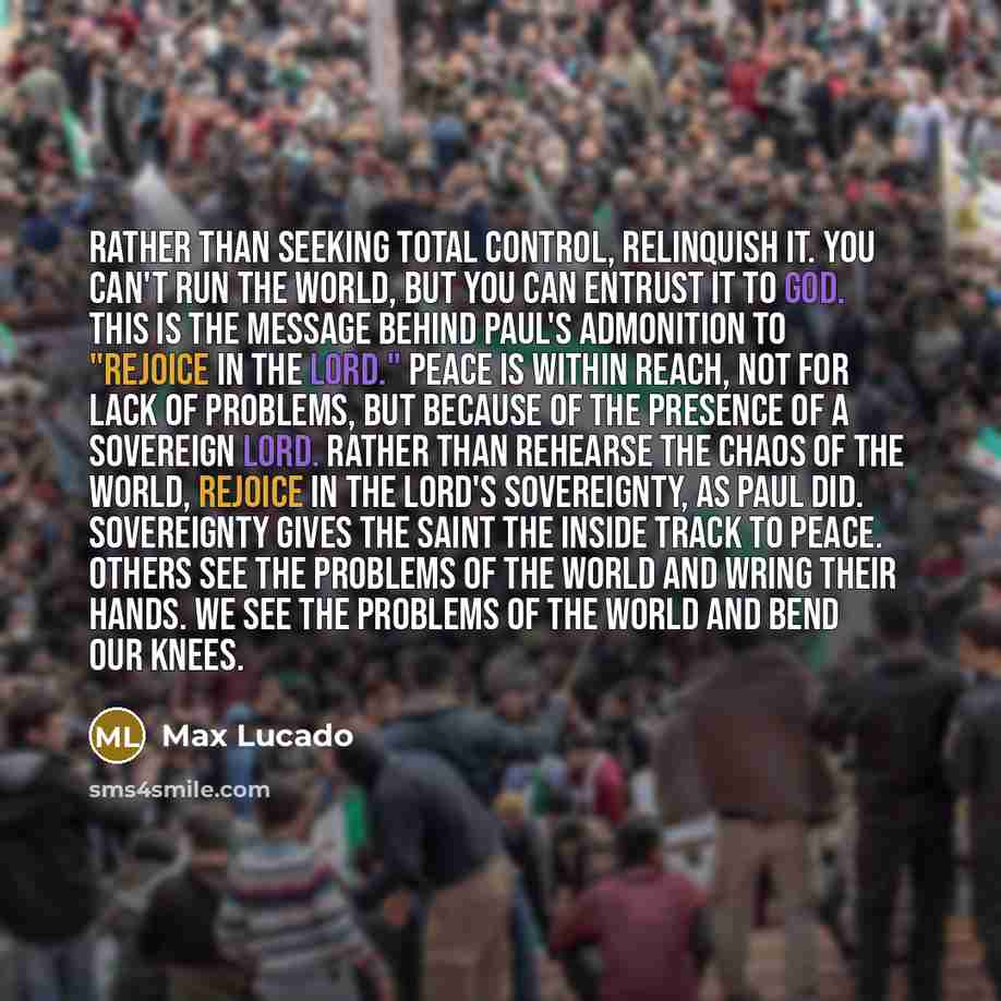 “Rather than seeking total control, relinquish it. You can't run the world, but you can entrust it to God. This is the message behind Paul's admonition to "rejoice in the Lord." Peace is within reach, not for lack of problems, but because of the presence of a sovereign Lord. Rather than rehearse…” quote by Max Lucado