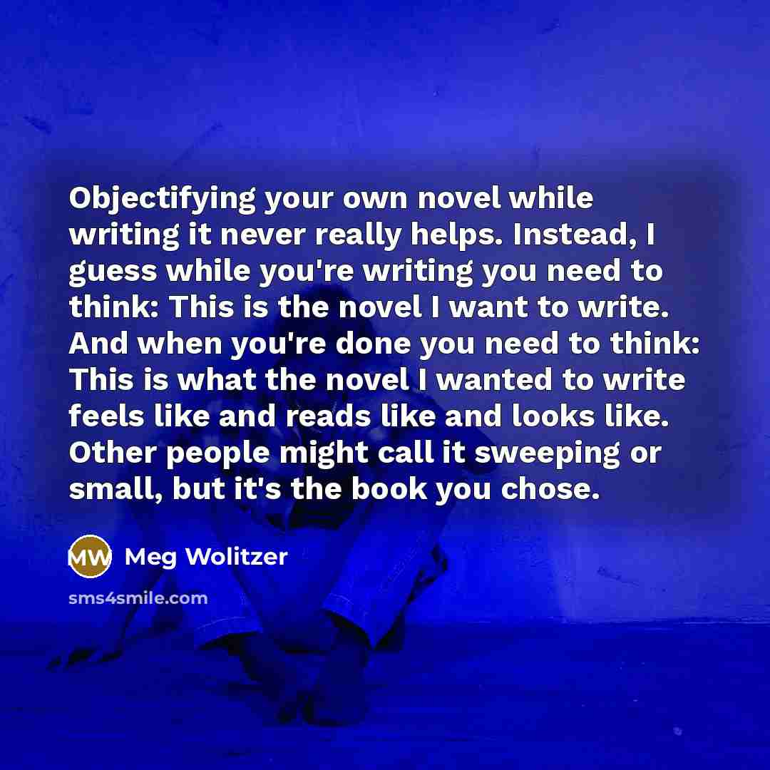 “Objectifying your own novel while writing it never really helps. Instead, I guess while you're writing you need to think: This is the novel I want to write. And when you're done you need to think: This is what the novel I wanted to write feels like and reads like and looks like. Other people might…” quote by Meg Wolitzer