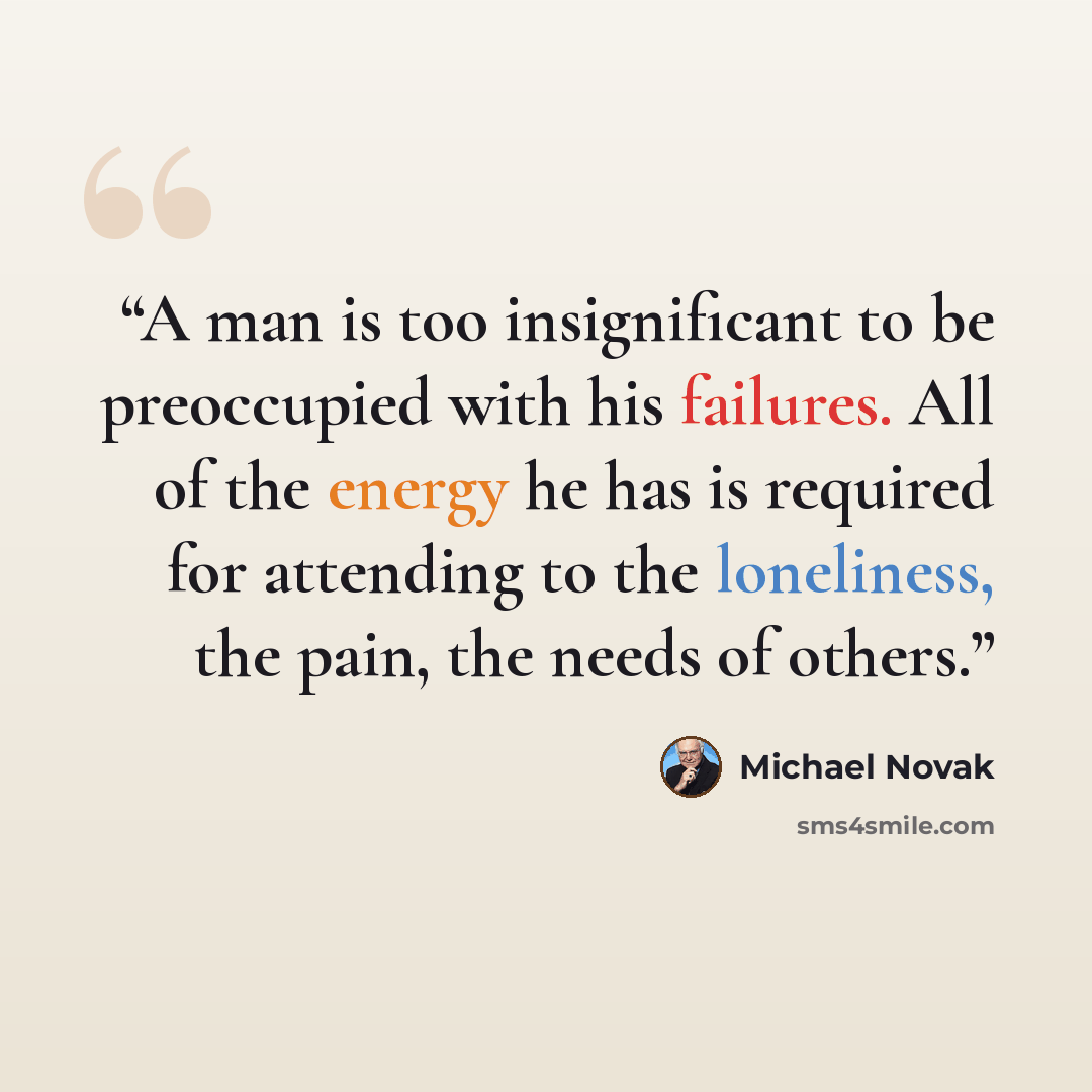 “A man is too insignificant to be preoccupied with his failures. All of the energy he has is required for attending to the loneliness, the pain, the needs of others.” quote by Michael Novak