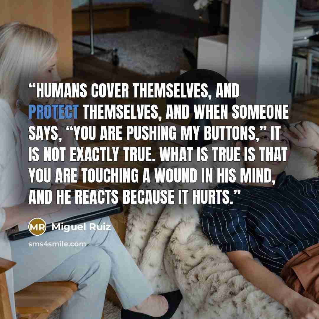 “Humans cover themselves, and protect themselves, and when someone says, “You are pushing my buttons,” it is not exactly true. What is true is that you are touching a wound in his mind, and he reacts because it hurts.” quote by Miguel Ruiz