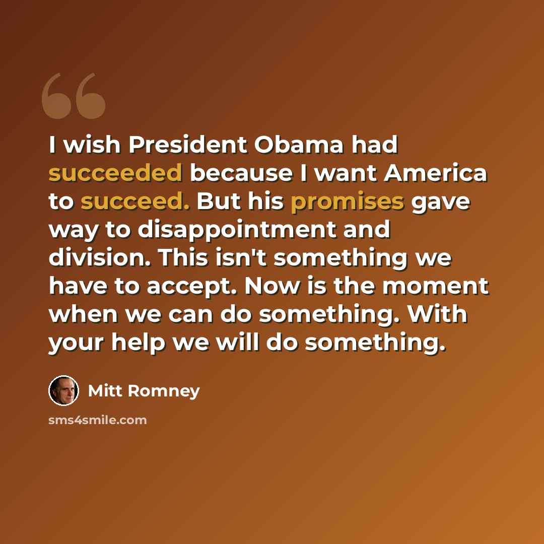 “I wish President Obama had succeeded because I want America to succeed. But his promises gave way to disappointment and division. This isn't something we have to accept. Now is the moment when we can do something. With your help we will do something.” quote by Mitt Romney