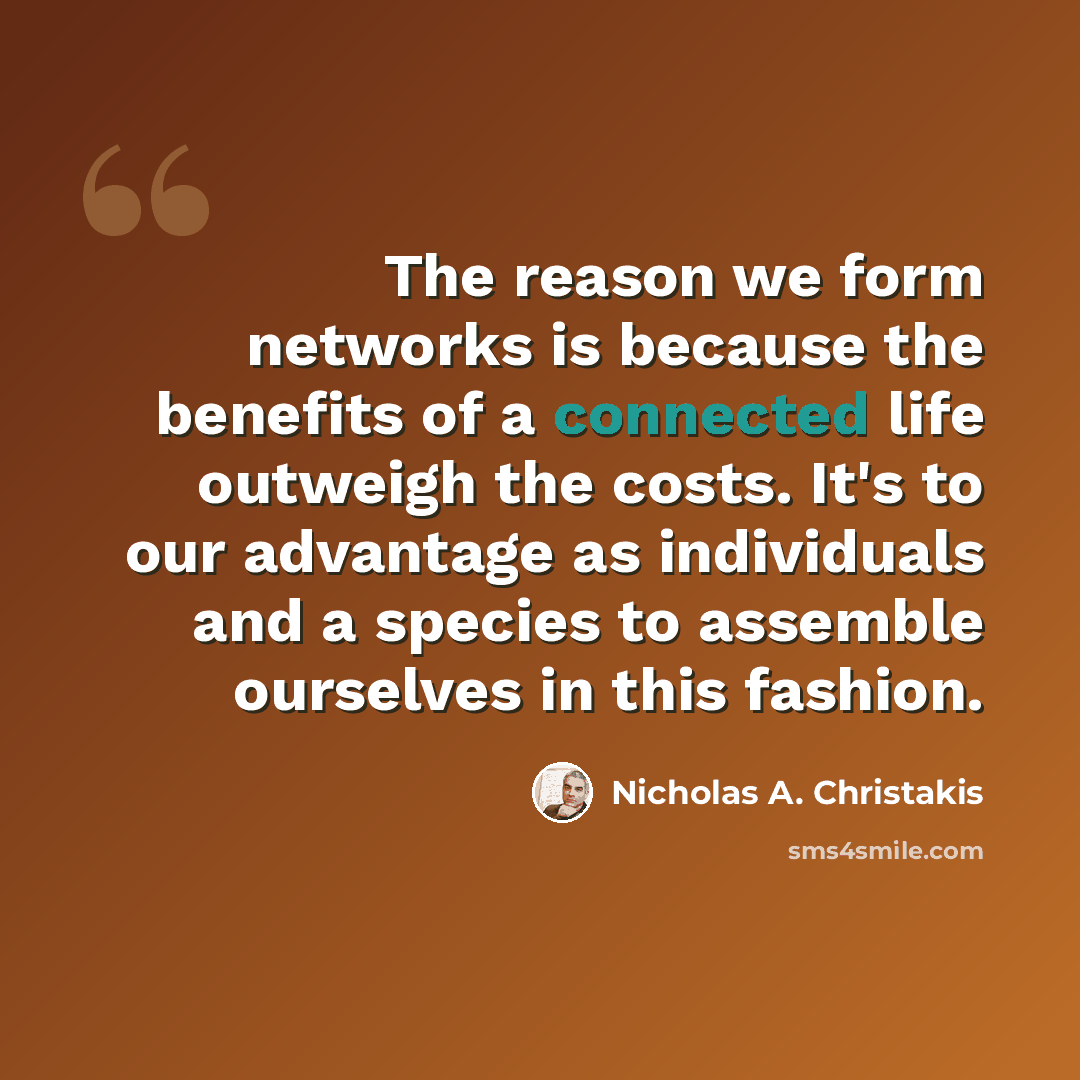 “The reason we form networks is because the benefits of a connected life outweigh the costs. It's to our advantage as individuals and a species to assemble ourselves in this fashion.” quote by Nicholas A. Christakis