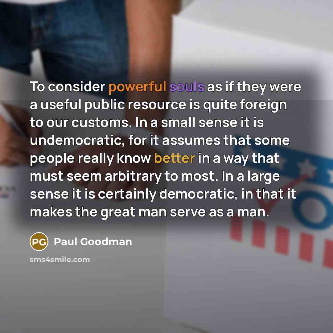 “To consider powerful souls as if they were a useful public resource is quite foreign to our customs. In a small sense it is undemocratic, for it assumes that some people really know better in a way that must seem arbitrary to most. In a large sense it is certainly democratic, in that it makes the…” quote by Paul Goodman