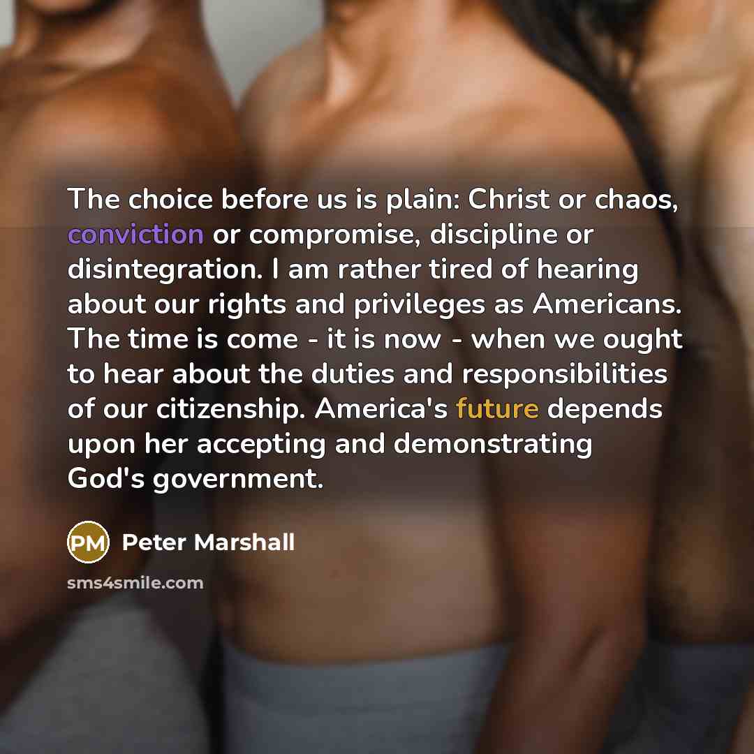 “The choice before us is plain: Christ or chaos, conviction or compromise, discipline or disintegration. I am rather tired of hearing about our rights and privileges as Americans. The time is come - it is now - when we ought to hear about the duties and responsibilities of our citizenship…” quote by Peter Marshall