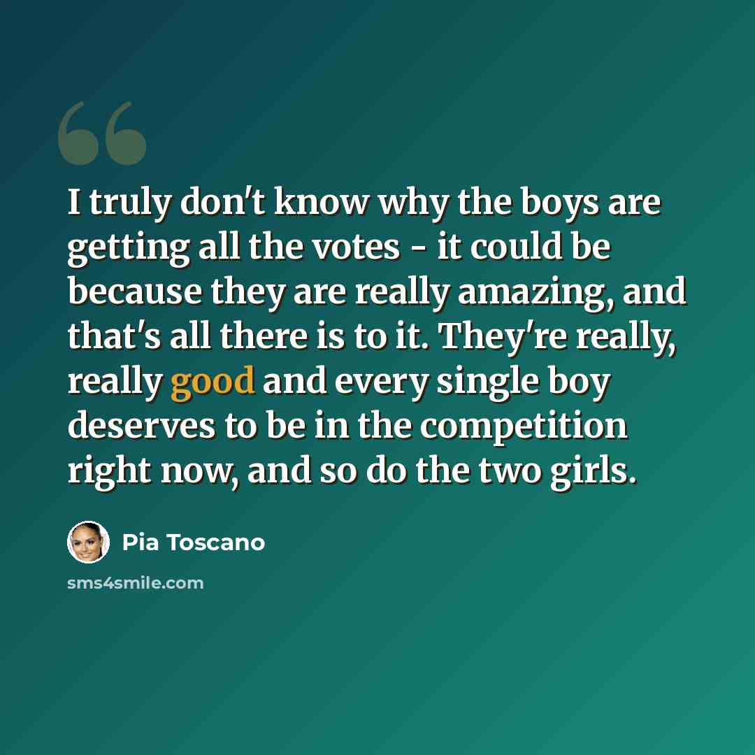 “I truly don't know why the boys are getting all the votes - it could be because they are really amazing, and that's all there is to it. They're really, really good and every single boy deserves to be in the competition right now, and so do the two girls.” quote by Pia Toscano