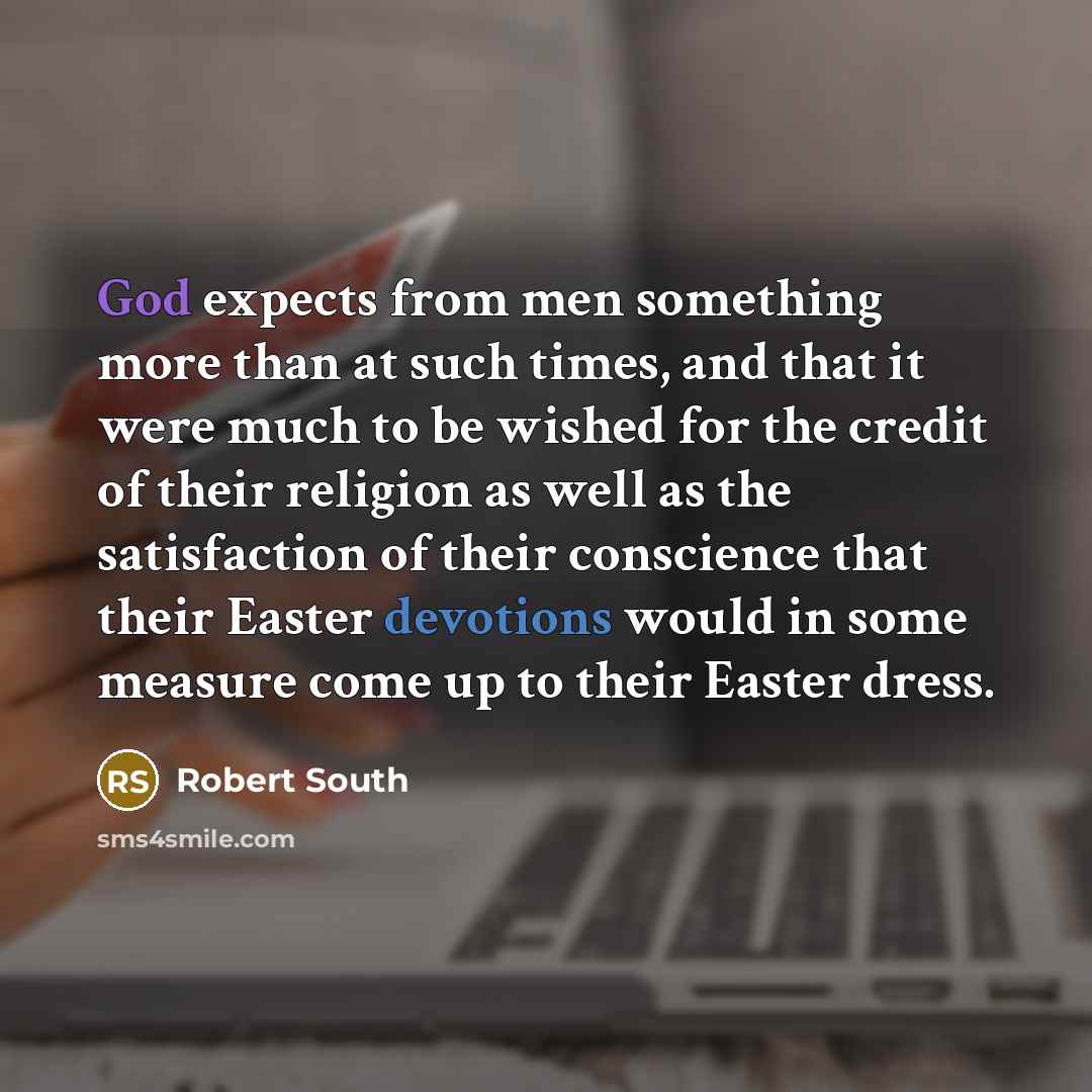 “God expects from men something more than at such times, and that it were much to be wished for the credit of their religion as well as the satisfaction of their conscience that their Easter devotions would in some measure come up to their Easter dress.” quote by Robert South