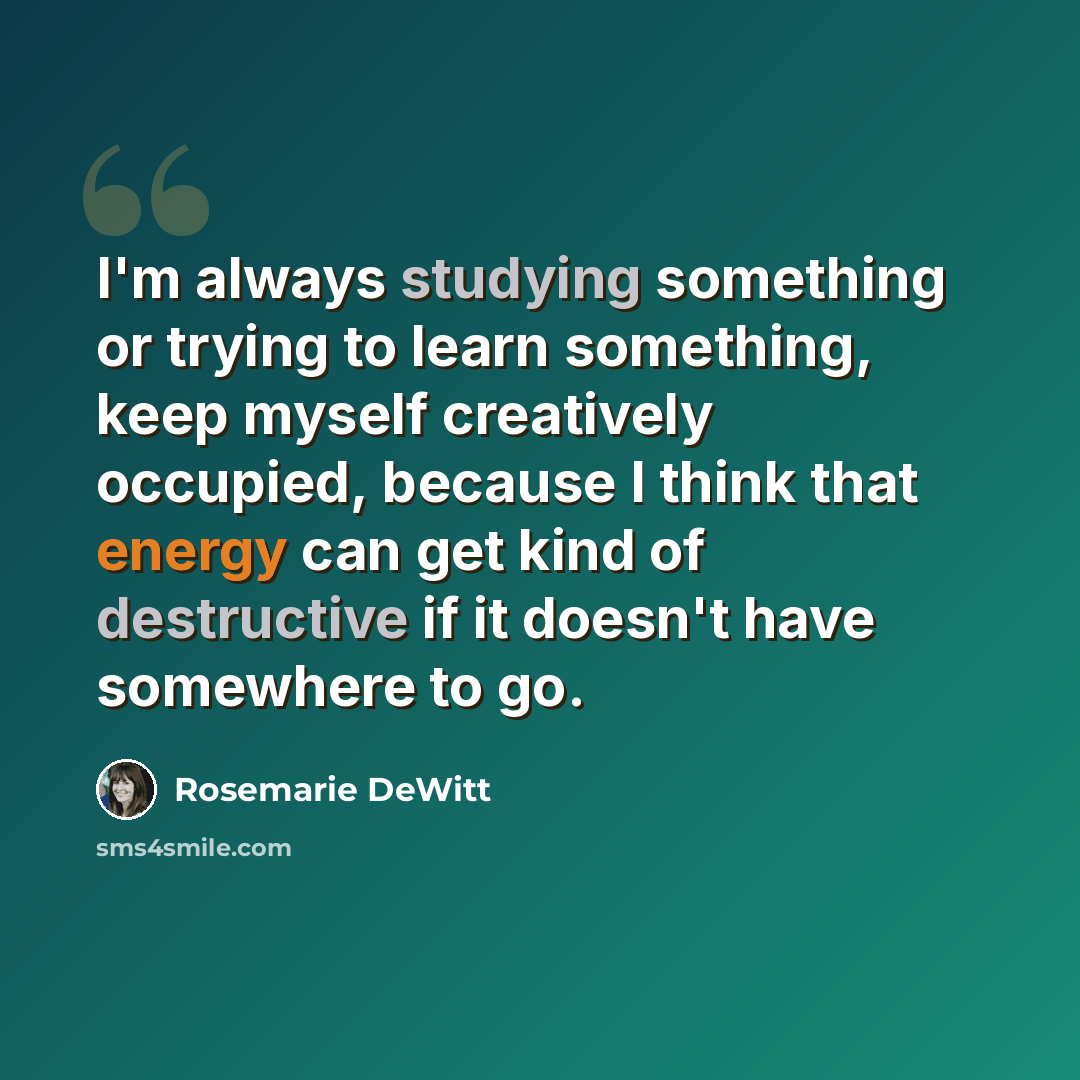 “I'm always studying something or trying to learn something, keep myself creatively occupied, because I think that energy can get kind of destructive if it doesn't have somewhere to go.” quote by Rosemarie DeWitt