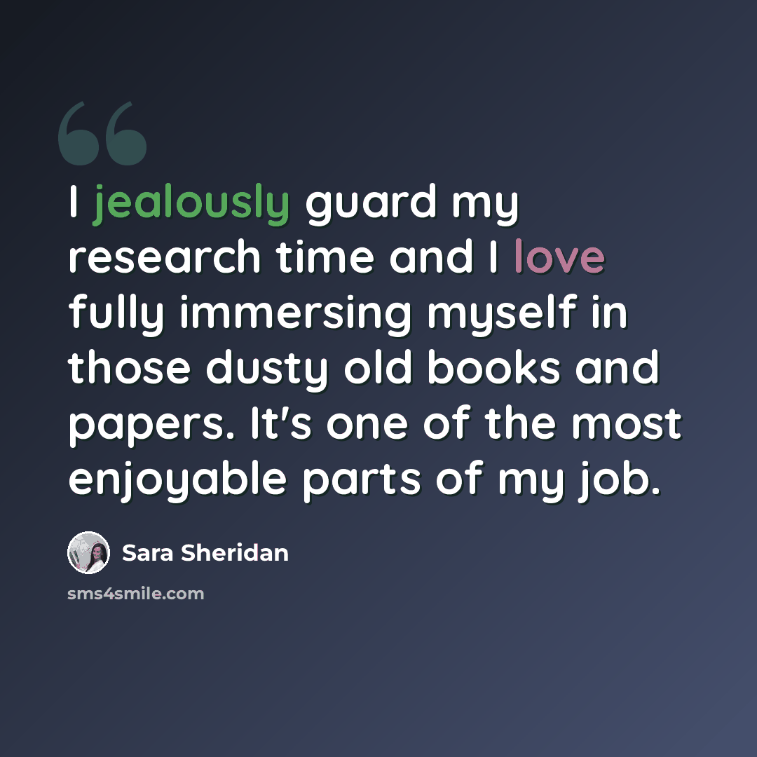 “I jealously guard my research time and I love fully immersing myself in those dusty old books and papers. It's one of the most enjoyable parts of my job.” quote by Sara Sheridan