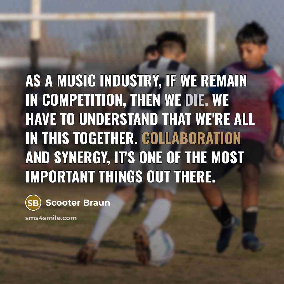 “As a music industry, if we remain in competition, then we die. We have to understand that we're all in this together. Collaboration and synergy, it's one of the most important things out there.” quote by Scooter Braun