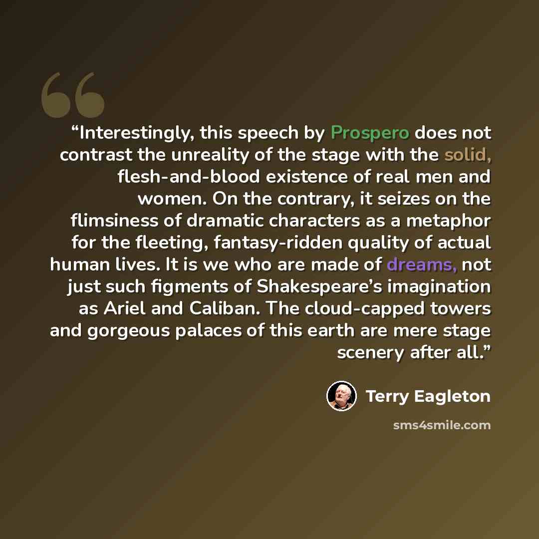 “Interestingly, this speech by Prospero does not contrast the unreality of the stage with the solid, flesh-and-blood existence of real men and women. On the contrary, it seizes on the flimsiness of dramatic characters as a metaphor for the fleeting, fantasy-ridden quality of actual human lives. It…” quote by Terry Eagleton