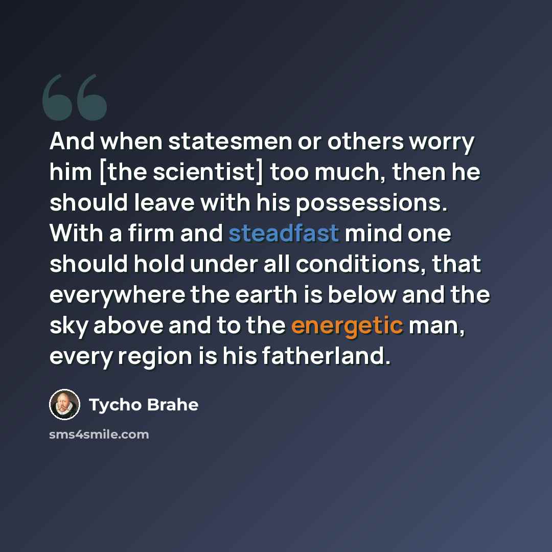 “And when statesmen or others worry him [the scientist] too much, then he should leave with his possessions. With a firm and steadfast mind one should hold under all conditions, that everywhere the earth is below and the sky above and to the energetic man, every region is his fatherland.” quote by Tycho Brahe
