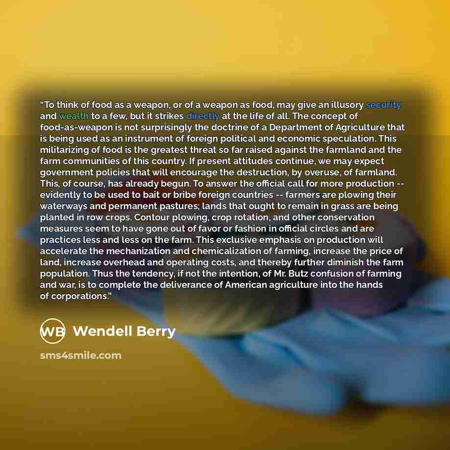 “To think of food as a weapon, or of a weapon as food, may give an illusory security and wealth to a few, but it strikes directly at the life of all. The concept of food-as-weapon is not surprisingly the doctrine of a Department of Agriculture that is being used as an instrument of foreign…” quote by Wendell Berry