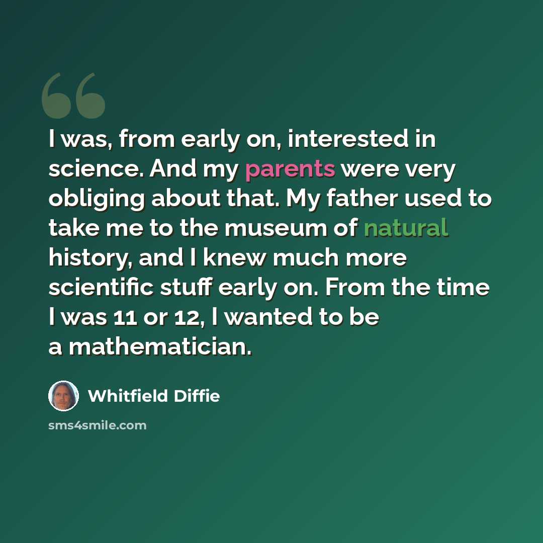 “I was, from early on, interested in science. And my parents were very obliging about that. My father used to take me to the museum of natural history, and I knew much more scientific stuff early on. From the time I was 11 or 12, I wanted to be a mathematician.” quote by Whitfield Diffie