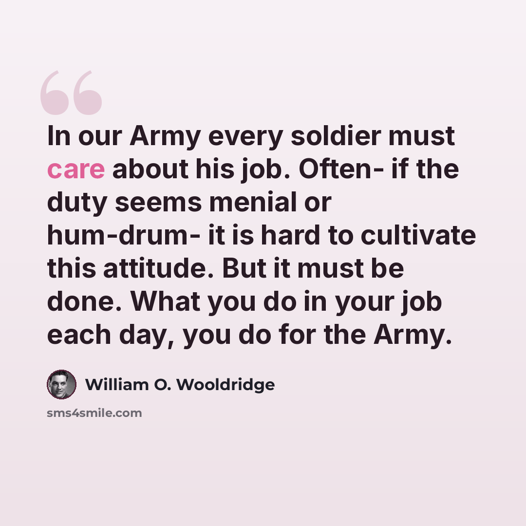 “In our Army every soldier must care about his job. Often- if the duty seems menial or hum-drum- it is hard to cultivate this attitude. But it must be done. What you do in your job each day, you do for the Army.” quote by William O. Wooldridge