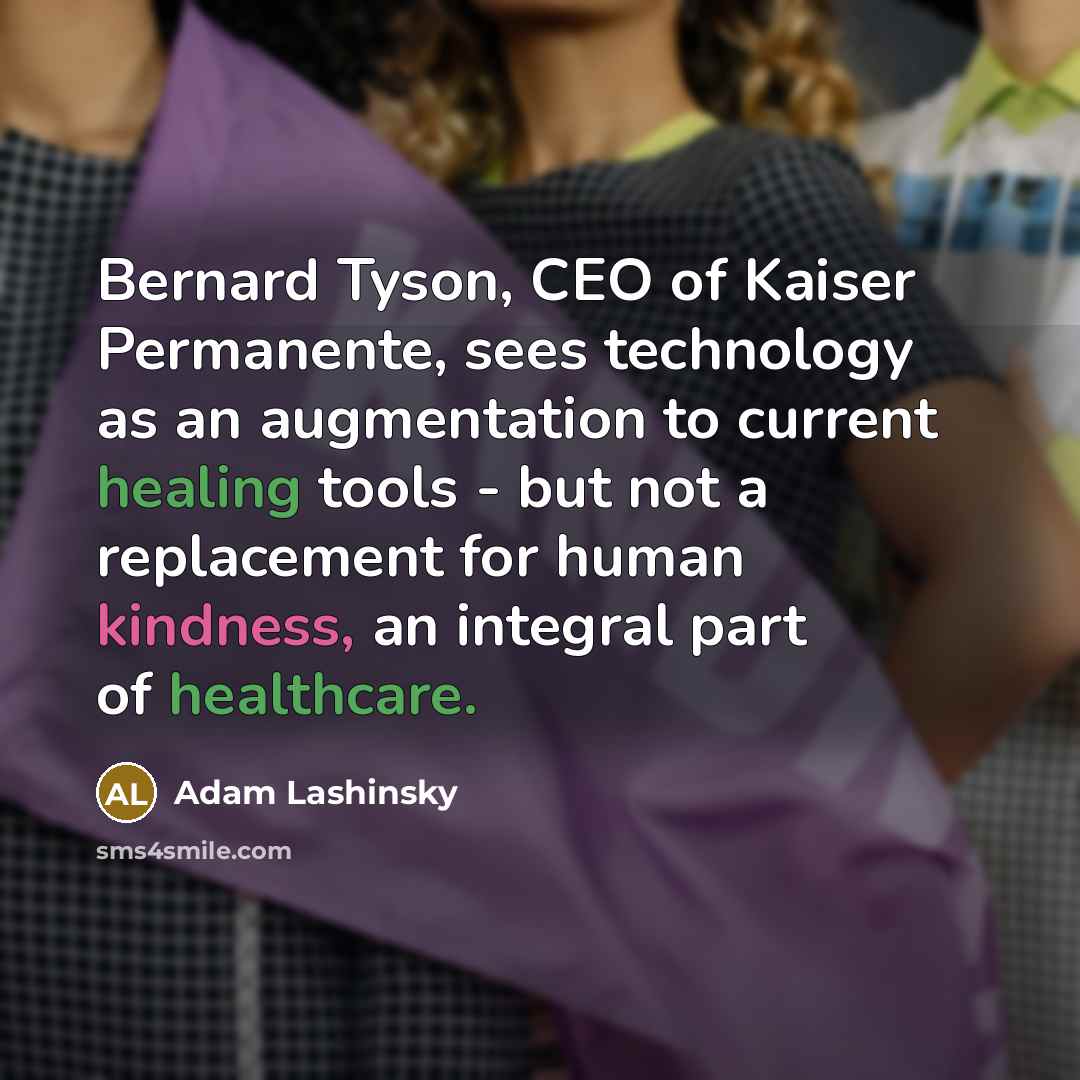 “Bernard Tyson, CEO of Kaiser Permanente, sees technology as an augmentation to current healing tools - but not a replacement for human kindness, an integral part of healthcare.” quote by Adam Lashinsky
