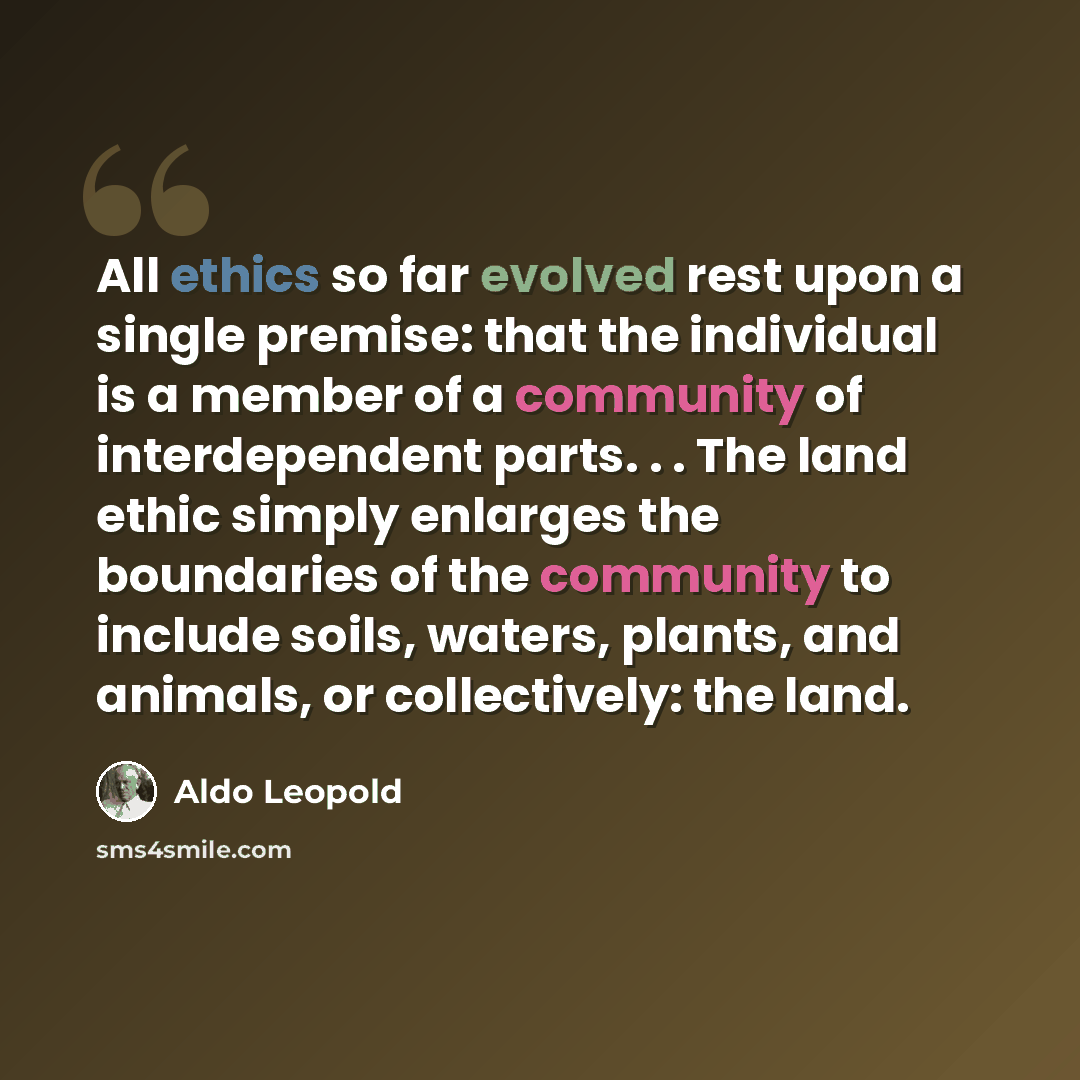 “All ethics so far evolved rest upon a single premise: that the individual is a member of a community of interdependent parts. . . The land ethic simply enlarges the boundaries of the community to include soils, waters, plants, and animals, or collectively: the land.” quote by Aldo Leopold